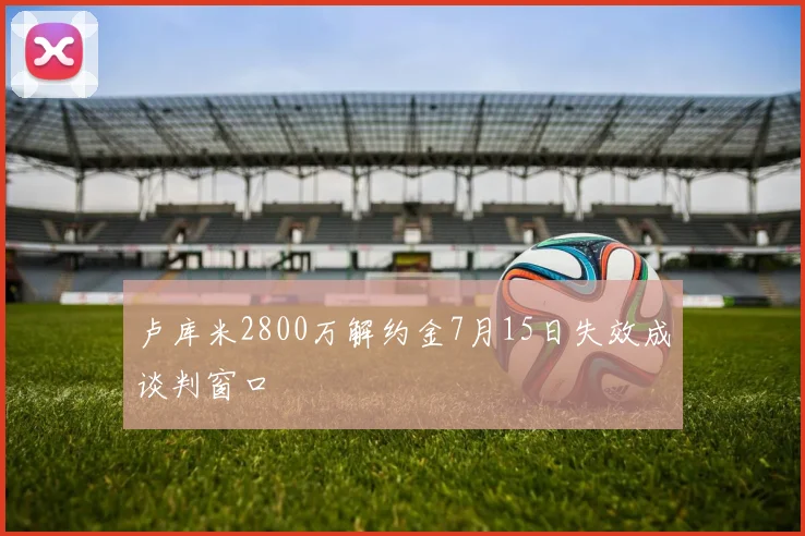 卢库米2800万解约金7月15日失效成谈判窗口