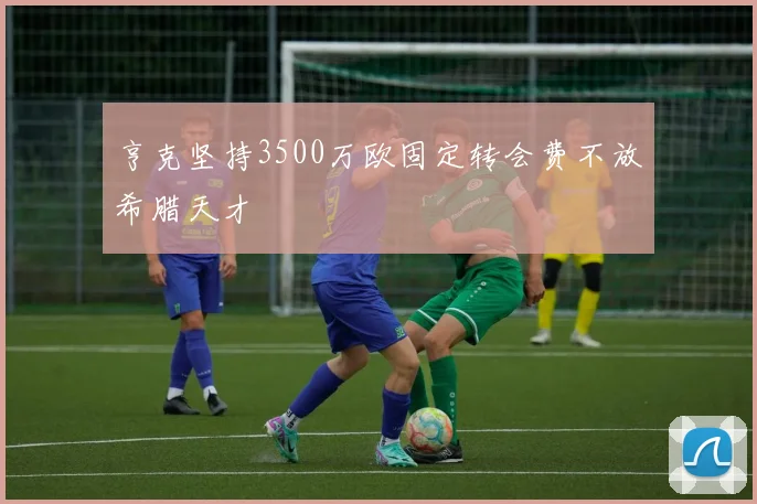 亨克坚持3500万欧固定转会费不放希腊天才