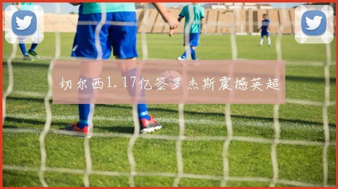 切尔西1.17亿签罗杰斯震撼英超