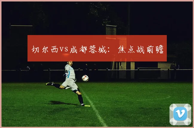 切尔西vs成都蓉城：焦点战前瞻