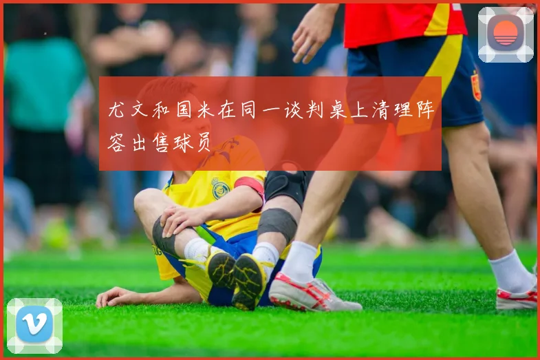 尤文和国米在同一谈判桌上清理阵容出售球员
