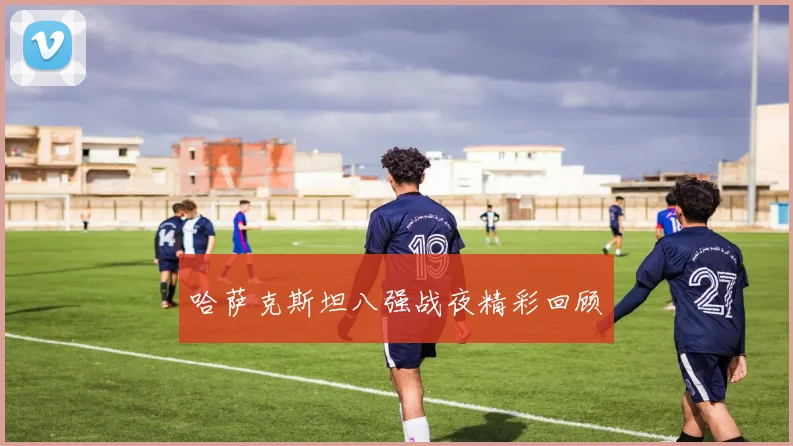哈萨克斯坦八强战夜精彩回顾