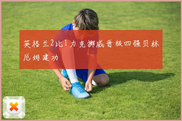 英格兰2比1力克挪威晋级四强贝林厄姆建功