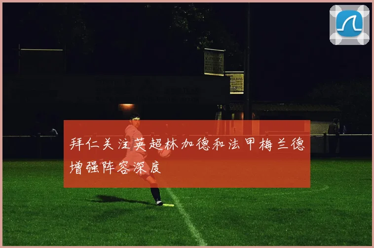 拜仁关注英超林加德和法甲梅兰德增强阵容深度