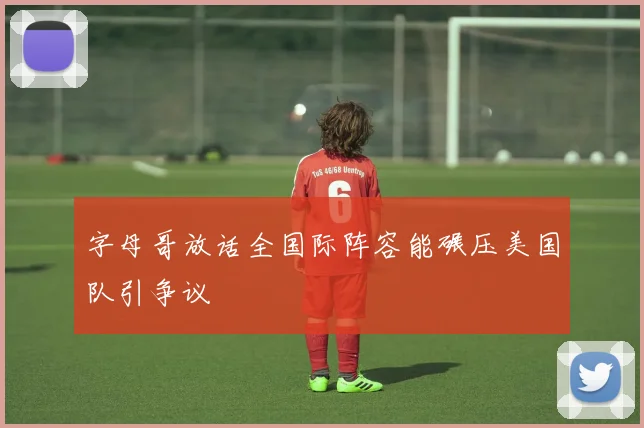 字母哥放话全国际阵容能碾压美国队引争议