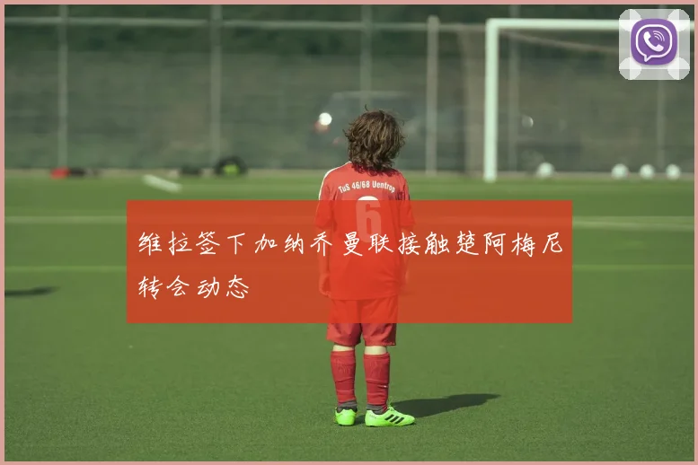 维拉签下加纳乔曼联接触楚阿梅尼转会动态