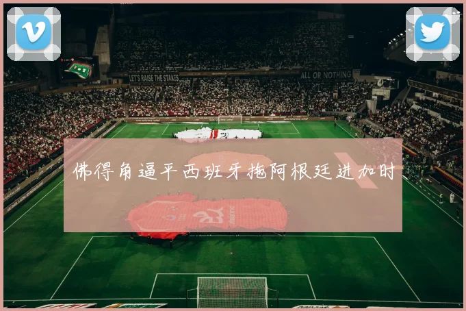 佛得角逼平西班牙拖阿根廷进加时