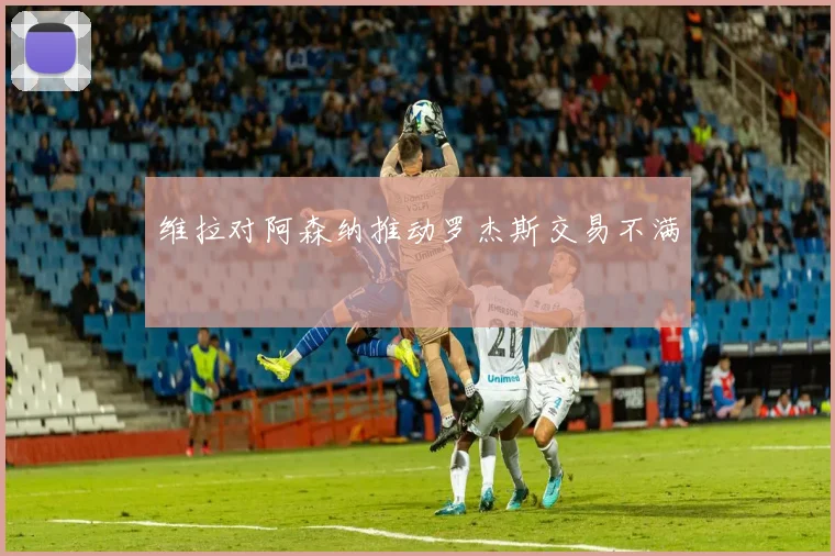 维拉对阿森纳推动罗杰斯交易不满
