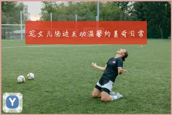 宠女儿场边互动温馨约基奇日常