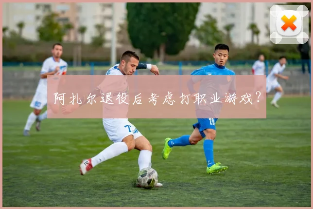 阿扎尔退役后考虑打职业游戏？