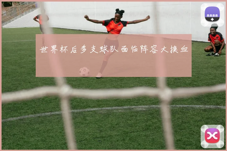 世界杯后多支球队面临阵容大换血