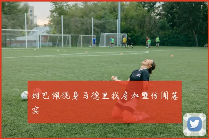 姆巴佩现身马德里找房加盟传闻落实