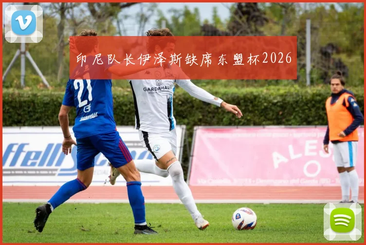 印尼队长伊泽斯缺席东盟杯2026