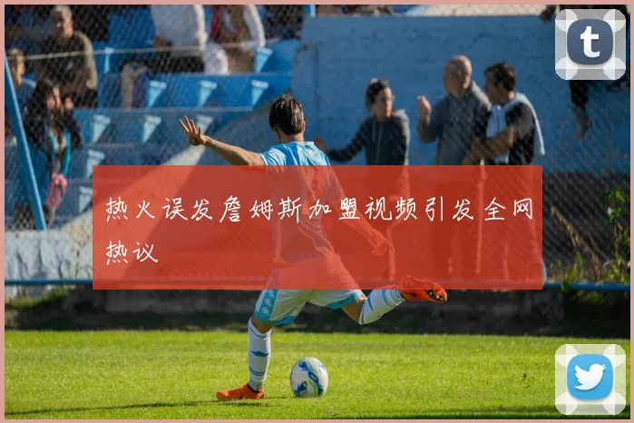 热火误发詹姆斯加盟视频引发全网热议