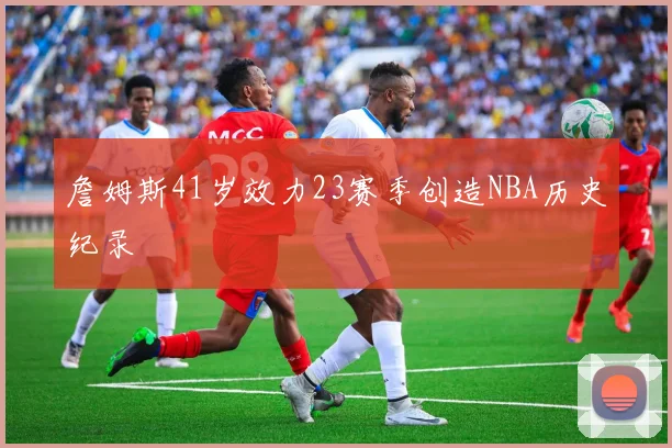 詹姆斯41岁效力23赛季创造NBA历史纪录