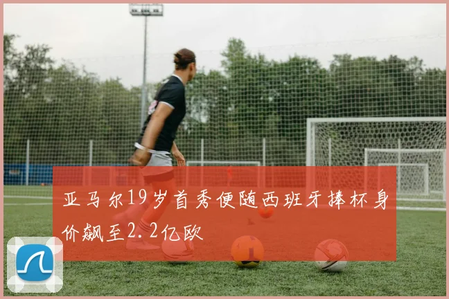 亚马尔19岁首秀便随西班牙捧杯身价飙至2.2亿欧