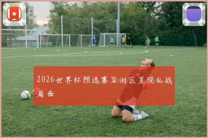 2026世界杯预选赛亚洲区呈现乱战局面