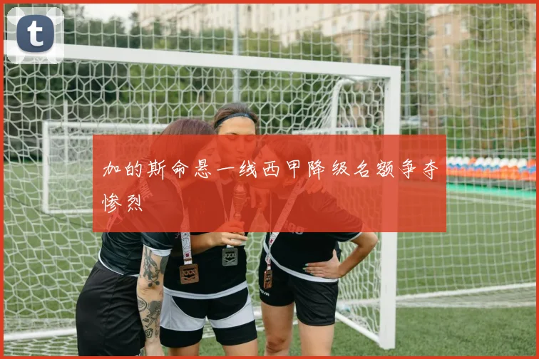 加的斯命悬一线西甲降级名额争夺惨烈