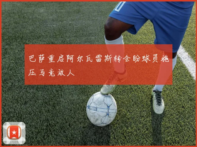 巴萨重启阿尔瓦雷斯转会盼球员施压马竞放人