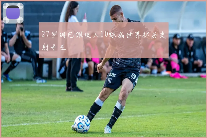 27岁姆巴佩攻入10球成世界杯历史射手王