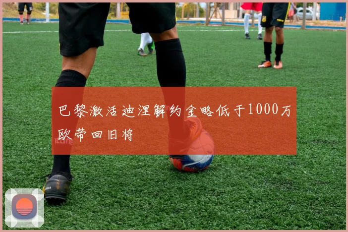 巴黎激活迪涅解约金略低于1000万欧带回旧将