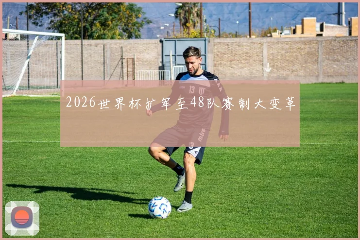 2026世界杯扩军至48队赛制大变革
