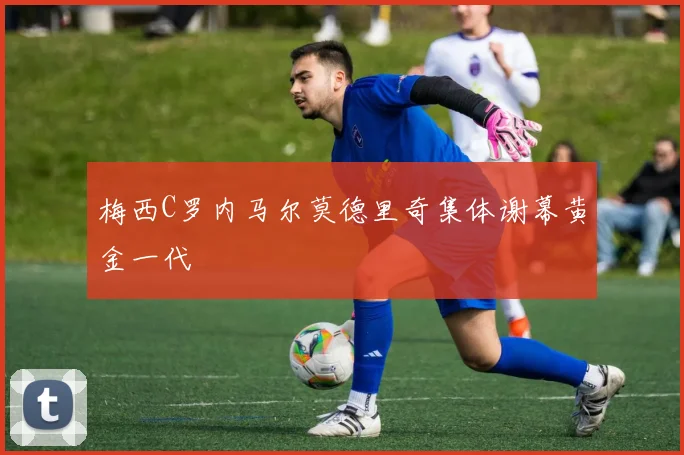 梅西C罗内马尔莫德里奇集体谢幕黄金一代