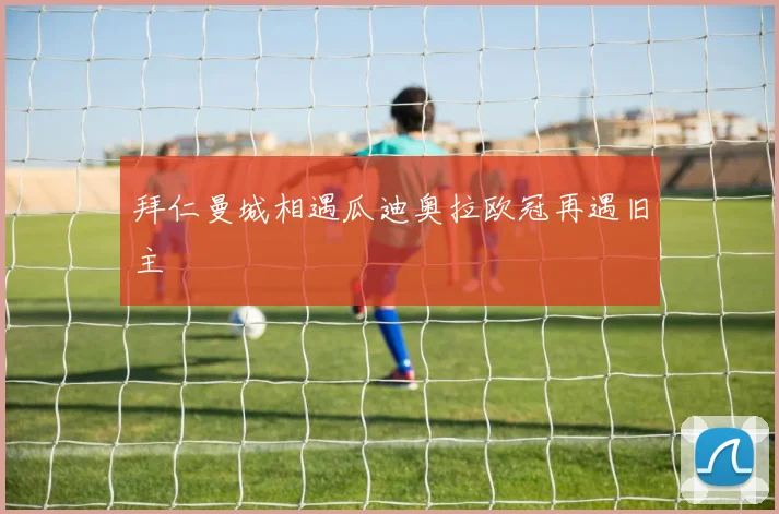 拜仁曼城相遇瓜迪奥拉欧冠再遇旧主