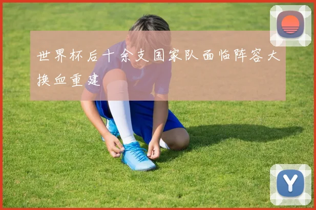 世界杯后十余支国家队面临阵容大换血重建