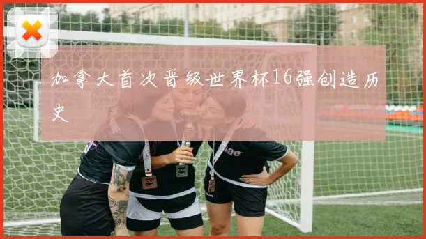 加拿大首次晋级世界杯16强创造历史