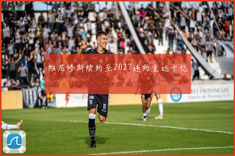 维尼修斯续约至2027违约金达十亿