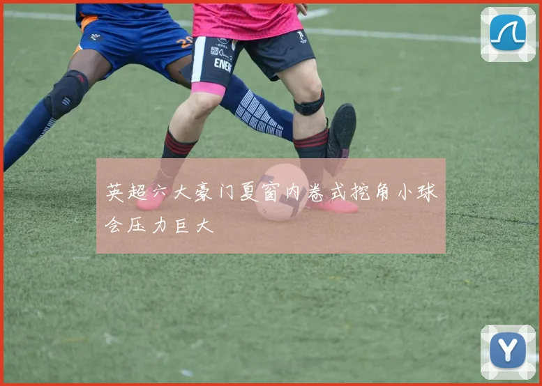 英超六大豪门夏窗内卷式挖角小球会压力巨大