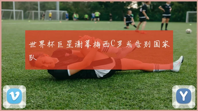 世界杯巨星谢幕梅西C罗或告别国家队