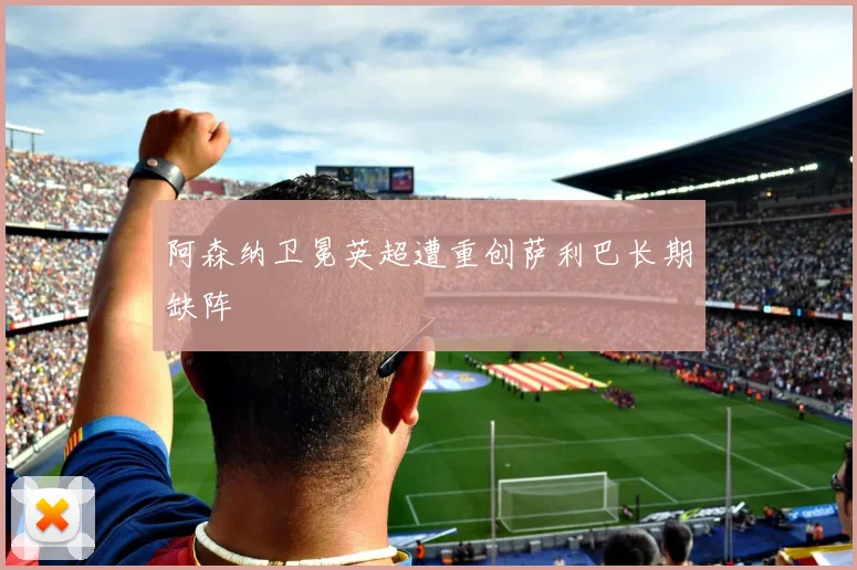 阿森纳卫冕英超遭重创萨利巴长期缺阵