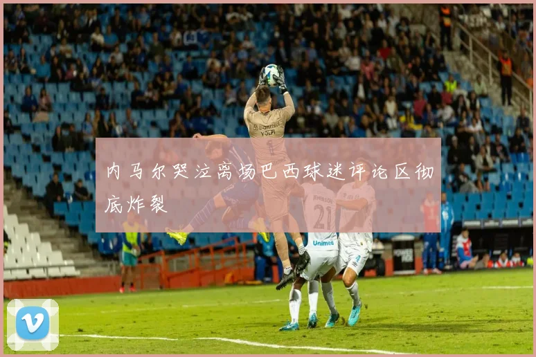 内马尔哭泣离场巴西球迷评论区彻底炸裂