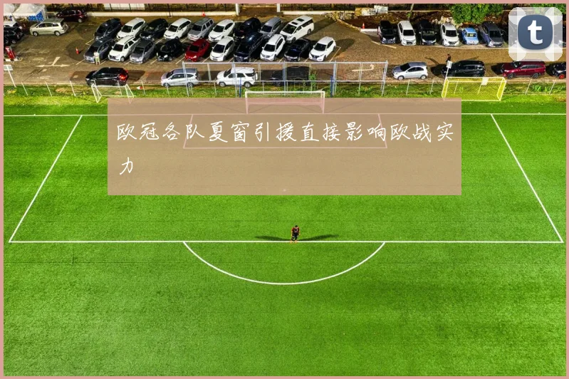 欧冠各队夏窗引援直接影响欧战实力
