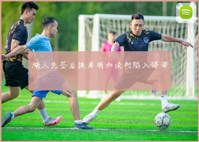 湖人先签后换库明加谈判陷入停滞
