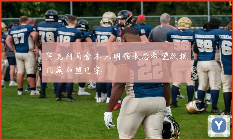 阿克利乌舍本人明确表态希望改换门庭加盟巴黎