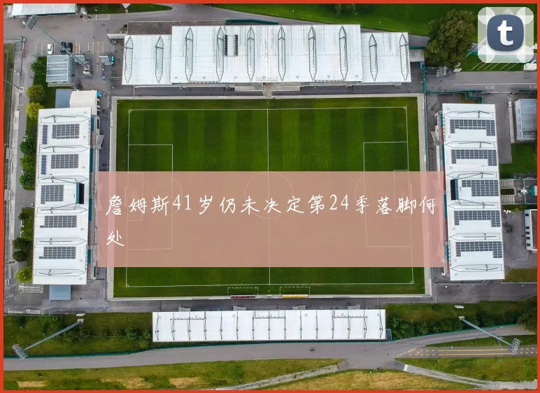 詹姆斯41岁仍未决定第24季落脚何处