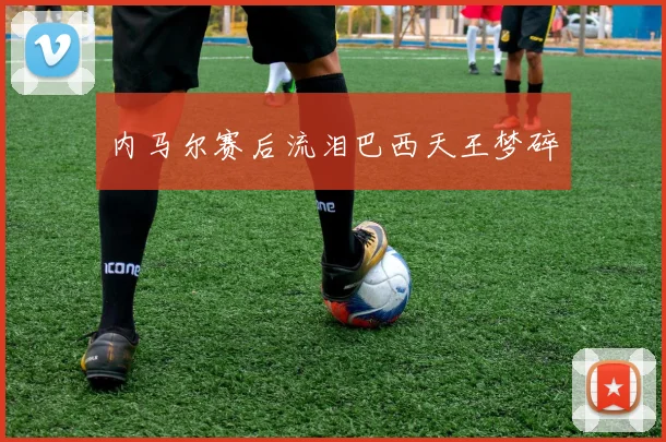 内马尔赛后流泪巴西天王梦碎