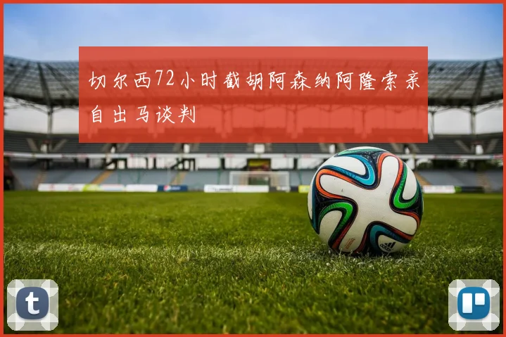 切尔西72小时截胡阿森纳阿隆索亲自出马谈判