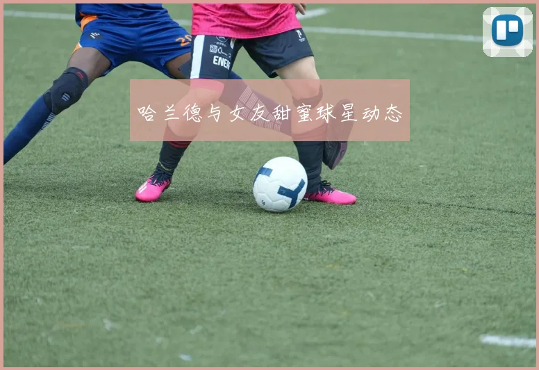 哈兰德与女友甜蜜球星动态