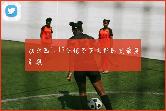 切尔西1.17亿镑签罗杰斯队史最贵引援