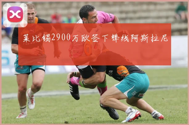莱比锡2900万欧签下锋线阿斯拉尼