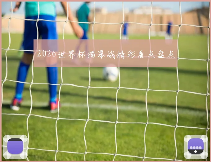 2026世界杯揭幕战精彩看点盘点