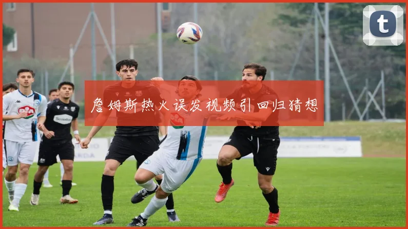 詹姆斯热火误发视频引回归猜想