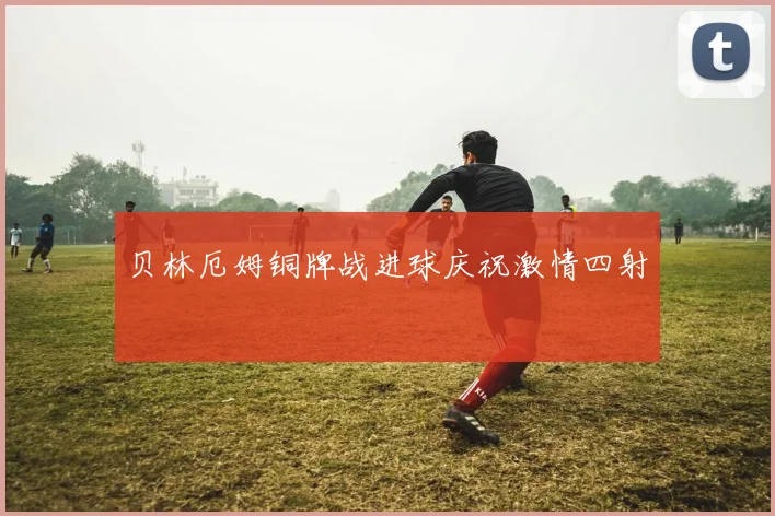 贝林厄姆铜牌战进球庆祝激情四射