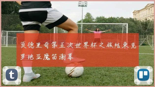 莫德里奇第五次世界杯之旅结束克罗地亚魔笛谢幕