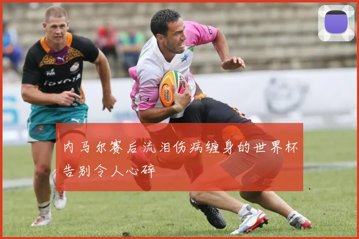内马尔赛后流泪伤病缠身的世界杯告别令人心碎