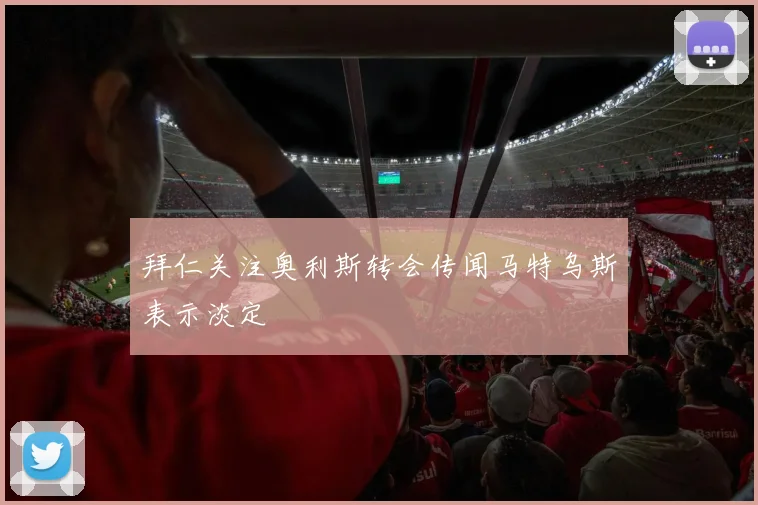 拜仁关注奥利斯转会传闻马特乌斯表示淡定